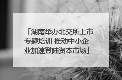 湖南举办北交所上市专题培训 推动中小企业加速登陆资本市场