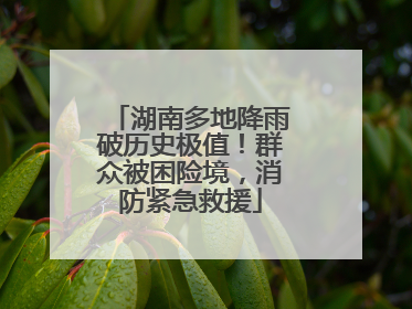 湖南多地降雨破历史极值！群众被困险境，消防紧急救援