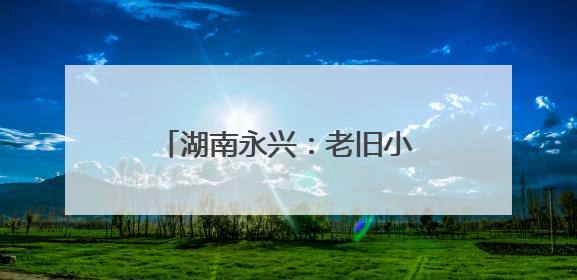 湖南永兴：老旧小区“焕新颜” 居民幸福“再升级”