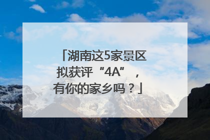 湖南这5家景区拟获评“4A”，有你的家乡吗？