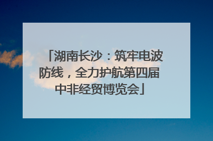 湖南长沙：筑牢电波防线，全力护航第四届中非经贸博览会