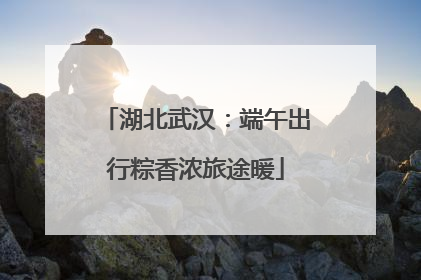 湖北武汉:端午出行粽香浓旅途暖
