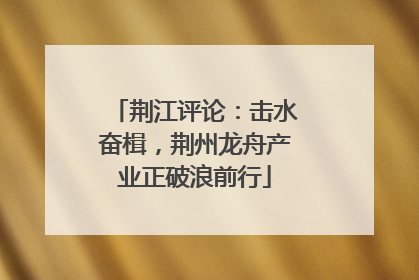 荆江评论：击水奋楫，荆州龙舟产业正破浪前行