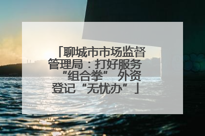 聊城市市场监督管理局：打好服务“组合拳” 外资登记“无忧办”