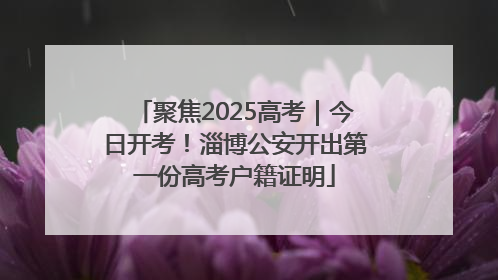 聚焦2025高考｜今日开考！淄博公安开出第一份高考户籍证明