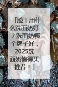 脸干用什么洗面奶好？洗面奶哪个牌子好，2025洗面奶值得买推荐！