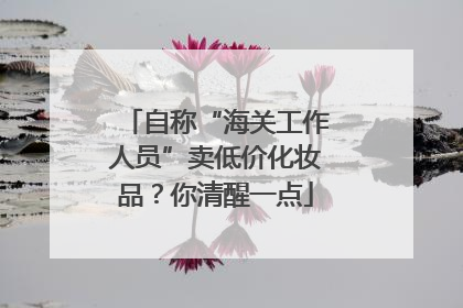 自称“海关工作人员”卖低价化妆品？你清醒一点