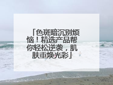 色斑暗沉别烦恼！精选产品帮你轻松逆袭，肌肤重焕光彩