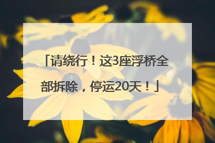 请绕行！这3座浮桥全部拆除，停运20天！
