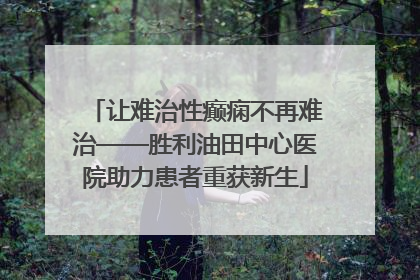 让难治性癫痫不再难治——胜利油田中心医院助力患者重获新生