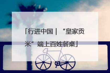 行进中国｜“皇家贡米”端上百姓餐桌