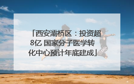 西安灞桥区：投资超8亿 国家分子医学转化中心预计年底建成