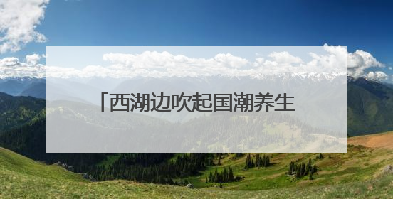 西湖边吹起国潮养生风，多学科专家携手送上夏日健康大礼