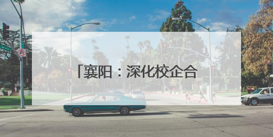 襄阳：深化校企合作 共促技术创新