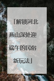 解锁河北燕山深处迎端午的民俗新玩法