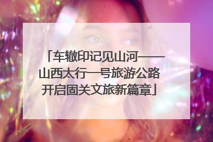 车辙印记见山河——山西太行一号旅游公路开启固关文旅新篇章