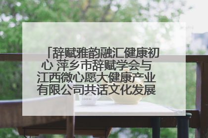辞赋雅韵融汇健康初心 萍乡市辞赋学会与江西微心愿大健康产业有限公司共话文化发展新篇（图）