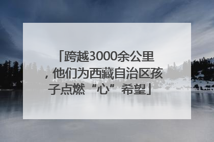 跨越3000余公里，他们为西藏自治区孩子点燃“心”希望