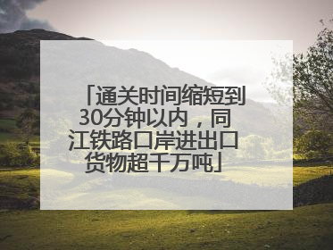 通关时间缩短到30分钟以内，同江铁路口岸进出口货物超千万吨