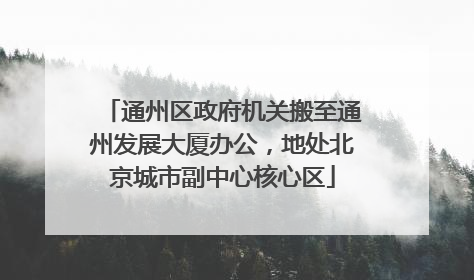 通州区政府机关搬至通州发展大厦办公，地处北京城市副中心核心区
