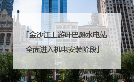 金沙江上游叶巴滩水电站全面进入机电安装阶段