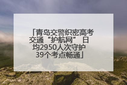 青岛交警织密高考交通“护航网” 日均2950人次守护39个考点畅通