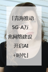 青海推动5G-A万兆网络建设 开启AI+时代