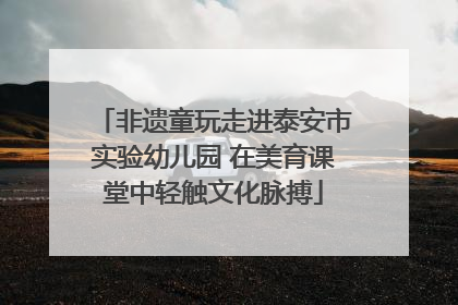 非遗童玩走进泰安市实验幼儿园 在美育课堂中轻触文化脉搏