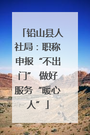 铅山县人社局：职称申报“不出门” 做好服务“暖心人”