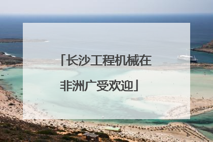 长沙工程机械在非洲广受欢迎