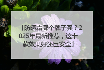 防晒霜哪个牌子强？2025年最新推荐，这十款效果好还巨安全