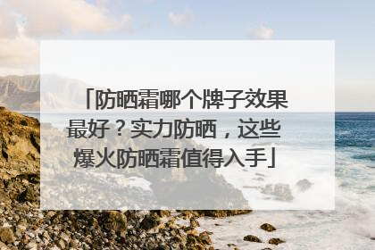防晒霜哪个牌子效果最好？实力防晒，这些爆火防晒霜值得入手