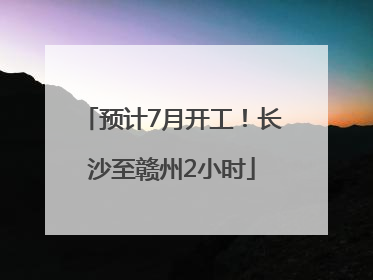 预计7月开工！长沙至赣州2小时