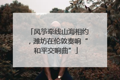 风筝牵线山海相约，潍坊在伦敦奏响“和平交响曲”
