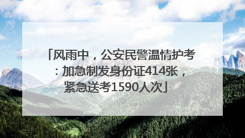 风雨中，公安民警温情护考：加急制发身份证414张，紧急送考1590人次