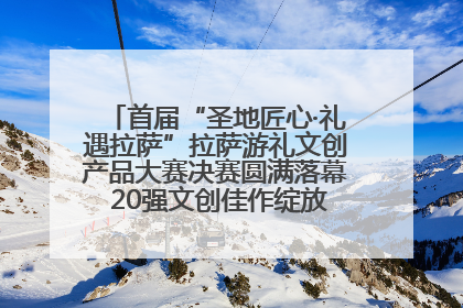 首届“圣地匠心·礼遇拉萨”拉萨游礼文创产品大赛决赛圆满落幕 20强文创佳作绽放雪域文化魅力