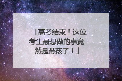 高考结束！这位考生最想做的事竟然是带孩子！