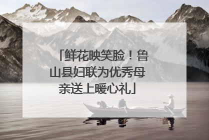 鲜花映笑脸！鲁山县妇联为优秀母亲送上暖心礼