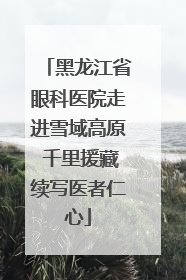 黑龙江省眼科医院走进雪域高原 千里援藏续写医者仁心