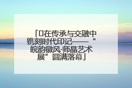 ﻿在传承与交融中镌刻时代印记——“皖韵徽风·师晶艺术展”圆满落幕