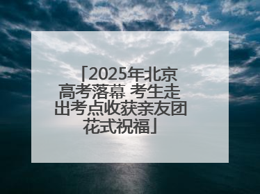 2025年北京高考落幕 考生走出考点收获亲友团花式祝福