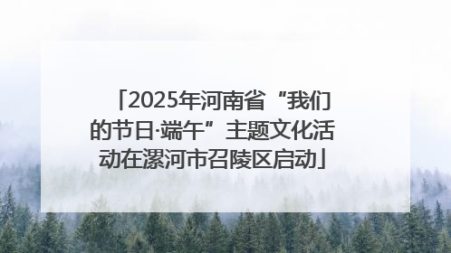 2025年河南省“我们的节日·端午”主题文化活动在漯河市召陵区启动