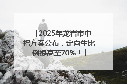 2025年龙岩市中招方案公布，定向生比例提高至70%！