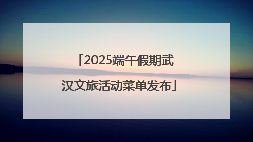 2025端午假期武汉文旅活动菜单发布