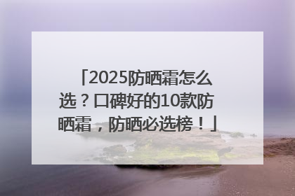 2025防晒霜怎么选？口碑好的10款防晒霜，防晒必选榜！
