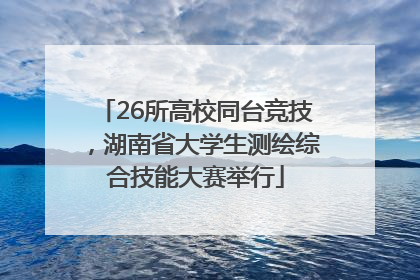 26所高校同台竞技，湖南省大学生测绘综合技能大赛举行