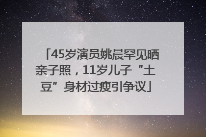 45岁演员姚晨罕见晒亲子照，11岁儿子“土豆”身材过瘦引争议