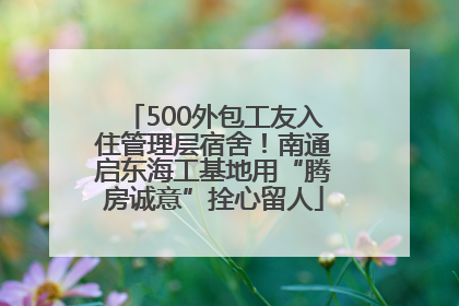 500外包工友入住管理层宿舍！南通启东海工基地用“腾房诚意”拴心留人