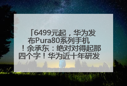 6499元起，华为发布Pura80系列手机！余承东：绝对对得起那四个字！华为近十年研发投入12490亿元