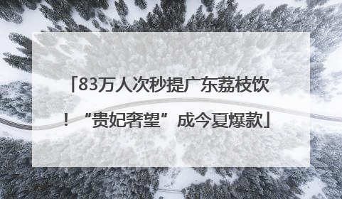 83万人次秒提广东荔枝饮！“贵妃奢望”成今夏爆款